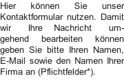 Hier können Sie unser Kontaktformular nutzen. Damit wir   Ihre  Nachricht   um-gehend  bearbeiten  können geben Sie bitte Ihren Namen, E-Mail sowie den Namen Ihrer Firma an (Pflichtfelder*).